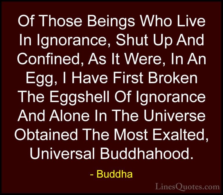Buddha Quotes (47) - Of Those Beings Who Live In Ignorance, Shut ... - QuotesOf Those Beings Who Live In Ignorance, Shut Up And Confined, As It Were, In An Egg, I Have First Broken The Eggshell Of Ignorance And Alone In The Universe Obtained The Most Exalted, Universal Buddhahood.