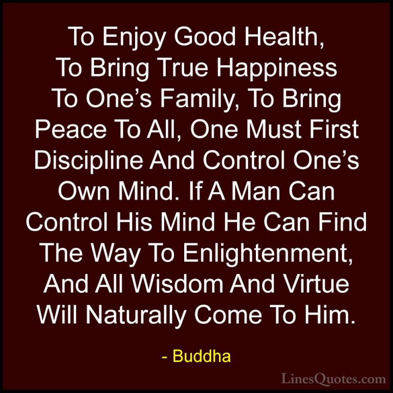 Buddha Quotes (5) - To Enjoy Good Health, To Bring True Happiness... - QuotesTo Enjoy Good Health, To Bring True Happiness To One's Family, To Bring Peace To All, One Must First Discipline And Control One's Own Mind. If A Man Can Control His Mind He Can Find The Way To Enlightenment, And All Wisdom And Virtue Will Naturally Come To Him.
