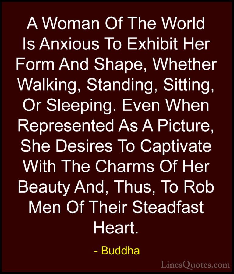 Buddha Quotes (52) - A Woman Of The World Is Anxious To Exhibit H... - QuotesA Woman Of The World Is Anxious To Exhibit Her Form And Shape, Whether Walking, Standing, Sitting, Or Sleeping. Even When Represented As A Picture, She Desires To Captivate With The Charms Of Her Beauty And, Thus, To Rob Men Of Their Steadfast Heart.