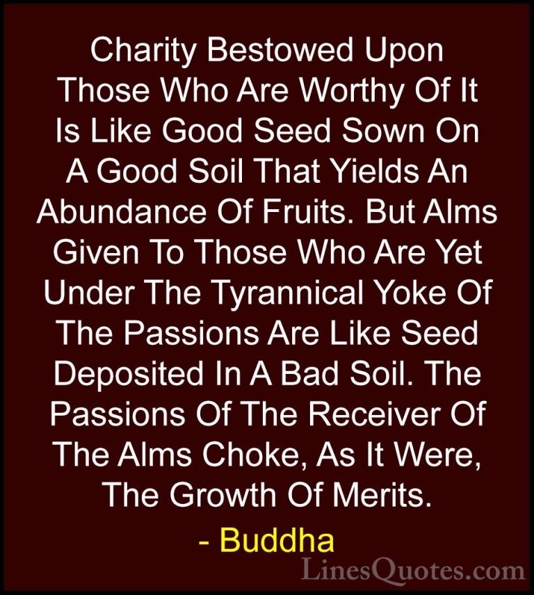 Buddha Quotes (58) - Charity Bestowed Upon Those Who Are Worthy O... - QuotesCharity Bestowed Upon Those Who Are Worthy Of It Is Like Good Seed Sown On A Good Soil That Yields An Abundance Of Fruits. But Alms Given To Those Who Are Yet Under The Tyrannical Yoke Of The Passions Are Like Seed Deposited In A Bad Soil. The Passions Of The Receiver Of The Alms Choke, As It Were, The Growth Of Merits.