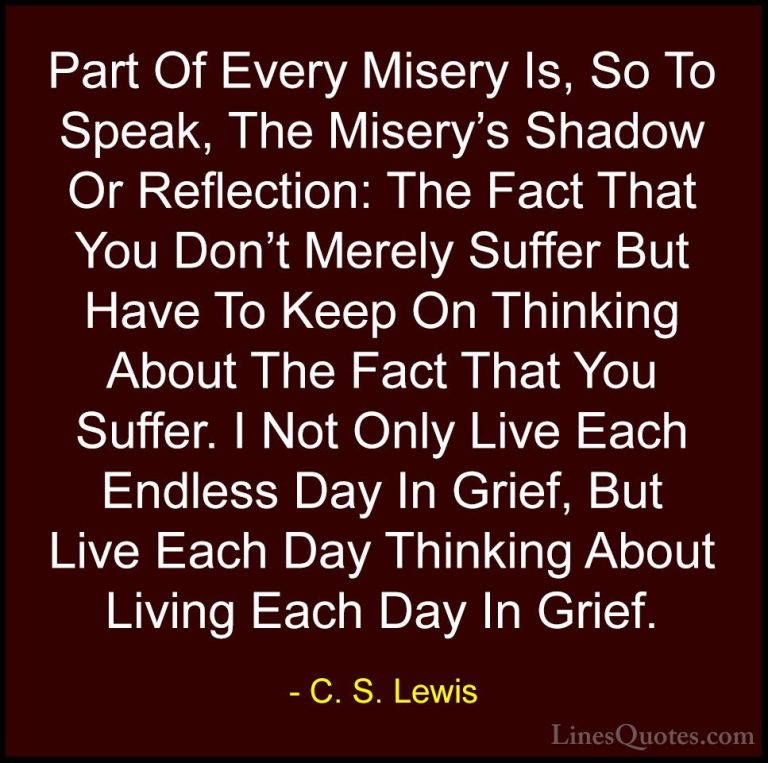 C. S. Lewis Quotes (10) - Part Of Every Misery Is, So To Speak, T... - QuotesPart Of Every Misery Is, So To Speak, The Misery's Shadow Or Reflection: The Fact That You Don't Merely Suffer But Have To Keep On Thinking About The Fact That You Suffer. I Not Only Live Each Endless Day In Grief, But Live Each Day Thinking About Living Each Day In Grief.