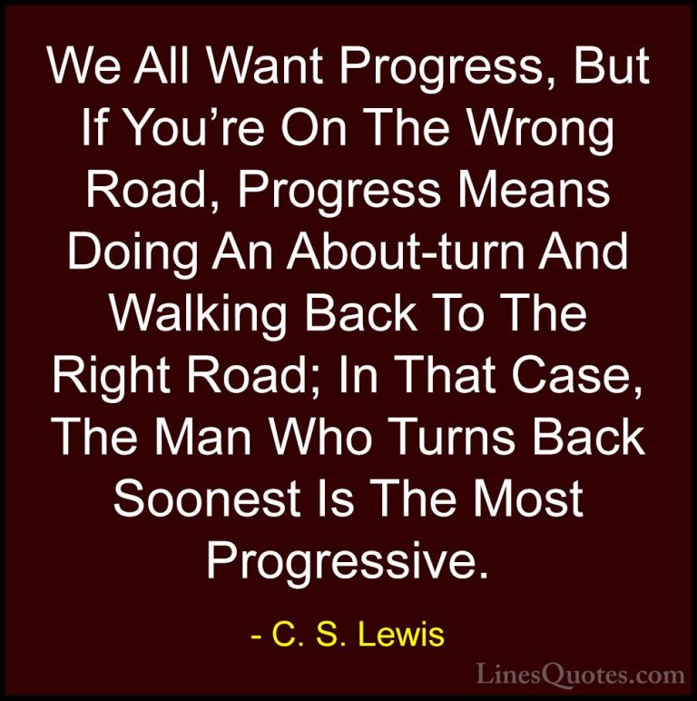 C. S. Lewis Quotes (19) - We All Want Progress, But If You're On ... - QuotesWe All Want Progress, But If You're On The Wrong Road, Progress Means Doing An About-turn And Walking Back To The Right Road; In That Case, The Man Who Turns Back Soonest Is The Most Progressive.