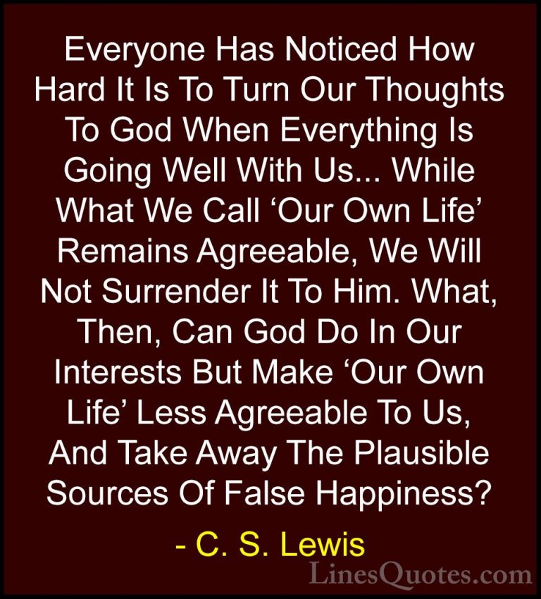 C. S. Lewis Quotes (20) - Everyone Has Noticed How Hard It Is To ... - QuotesEveryone Has Noticed How Hard It Is To Turn Our Thoughts To God When Everything Is Going Well With Us... While What We Call 'Our Own Life' Remains Agreeable, We Will Not Surrender It To Him. What, Then, Can God Do In Our Interests But Make 'Our Own Life' Less Agreeable To Us, And Take Away The Plausible Sources Of False Happiness?