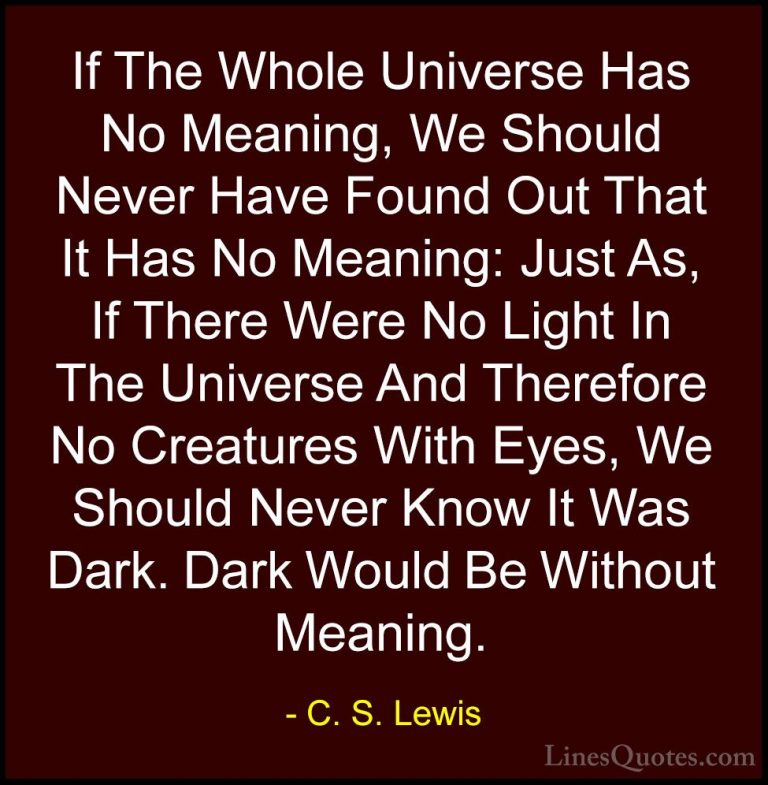 C. S. Lewis Quotes (26) - If The Whole Universe Has No Meaning, W... - QuotesIf The Whole Universe Has No Meaning, We Should Never Have Found Out That It Has No Meaning: Just As, If There Were No Light In The Universe And Therefore No Creatures With Eyes, We Should Never Know It Was Dark. Dark Would Be Without Meaning.