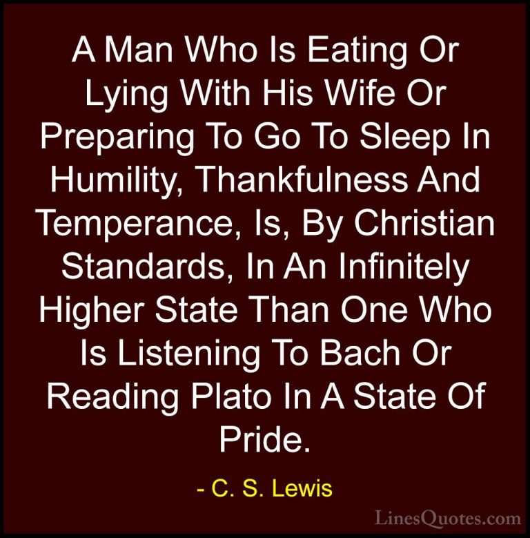 C. S. Lewis Quotes (28) - A Man Who Is Eating Or Lying With His W... - QuotesA Man Who Is Eating Or Lying With His Wife Or Preparing To Go To Sleep In Humility, Thankfulness And Temperance, Is, By Christian Standards, In An Infinitely Higher State Than One Who Is Listening To Bach Or Reading Plato In A State Of Pride.