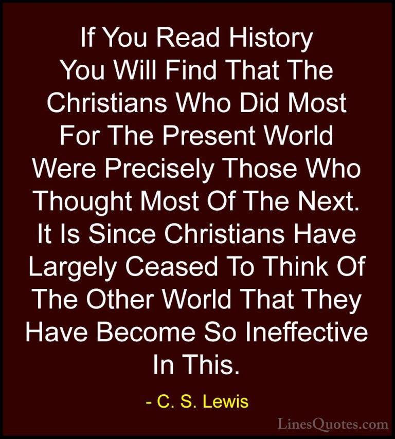 C. S. Lewis Quotes (32) - If You Read History You Will Find That ... - QuotesIf You Read History You Will Find That The Christians Who Did Most For The Present World Were Precisely Those Who Thought Most Of The Next. It Is Since Christians Have Largely Ceased To Think Of The Other World That They Have Become So Ineffective In This.