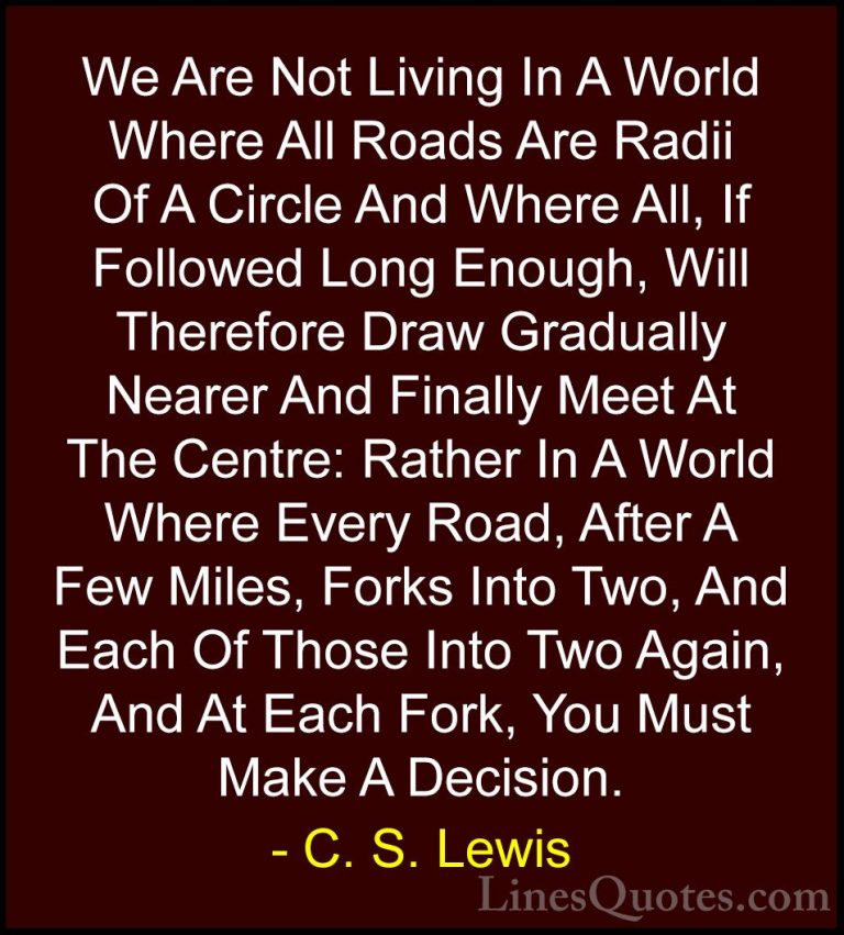 C. S. Lewis Quotes (48) - We Are Not Living In A World Where All ... - QuotesWe Are Not Living In A World Where All Roads Are Radii Of A Circle And Where All, If Followed Long Enough, Will Therefore Draw Gradually Nearer And Finally Meet At The Centre: Rather In A World Where Every Road, After A Few Miles, Forks Into Two, And Each Of Those Into Two Again, And At Each Fork, You Must Make A Decision.