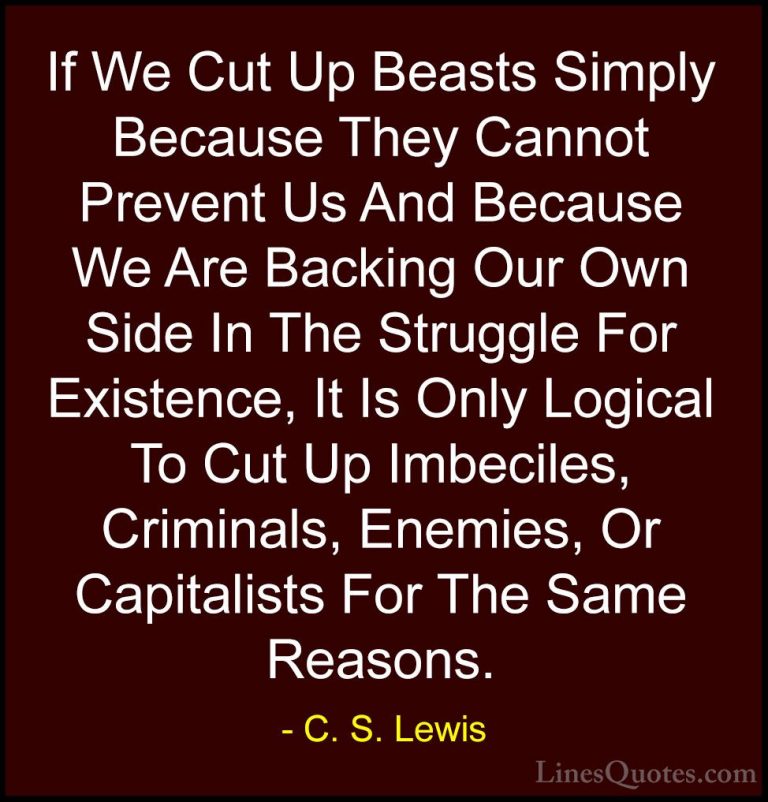 C. S. Lewis Quotes (49) - If We Cut Up Beasts Simply Because They... - QuotesIf We Cut Up Beasts Simply Because They Cannot Prevent Us And Because We Are Backing Our Own Side In The Struggle For Existence, It Is Only Logical To Cut Up Imbeciles, Criminals, Enemies, Or Capitalists For The Same Reasons.