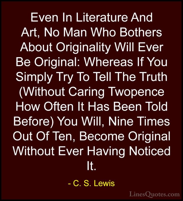 C. S. Lewis Quotes (53) - Even In Literature And Art, No Man Who ... - QuotesEven In Literature And Art, No Man Who Bothers About Originality Will Ever Be Original: Whereas If You Simply Try To Tell The Truth (Without Caring Twopence How Often It Has Been Told Before) You Will, Nine Times Out Of Ten, Become Original Without Ever Having Noticed It.
