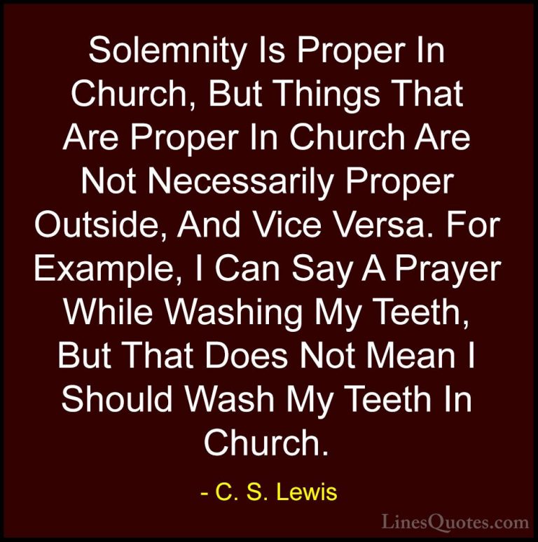 C. S. Lewis Quotes (63) - Solemnity Is Proper In Church, But Thin... - QuotesSolemnity Is Proper In Church, But Things That Are Proper In Church Are Not Necessarily Proper Outside, And Vice Versa. For Example, I Can Say A Prayer While Washing My Teeth, But That Does Not Mean I Should Wash My Teeth In Church.