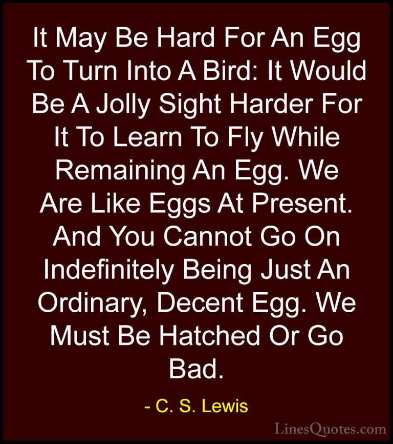 C. S. Lewis Quotes (7) - It May Be Hard For An Egg To Turn Into A... - QuotesIt May Be Hard For An Egg To Turn Into A Bird: It Would Be A Jolly Sight Harder For It To Learn To Fly While Remaining An Egg. We Are Like Eggs At Present. And You Cannot Go On Indefinitely Being Just An Ordinary, Decent Egg. We Must Be Hatched Or Go Bad.