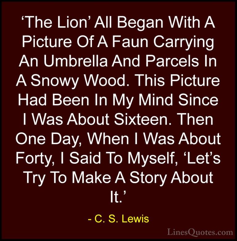 C. S. Lewis Quotes (73) - 'The Lion' All Began With A Picture Of ... - Quotes'The Lion' All Began With A Picture Of A Faun Carrying An Umbrella And Parcels In A Snowy Wood. This Picture Had Been In My Mind Since I Was About Sixteen. Then One Day, When I Was About Forty, I Said To Myself, 'Let's Try To Make A Story About It.'