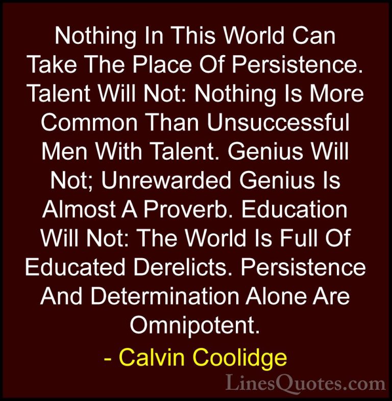 Calvin Coolidge Quotes (1) - Nothing In This World Can Take The P... - QuotesNothing In This World Can Take The Place Of Persistence. Talent Will Not: Nothing Is More Common Than Unsuccessful Men With Talent. Genius Will Not; Unrewarded Genius Is Almost A Proverb. Education Will Not: The World Is Full Of Educated Derelicts. Persistence And Determination Alone Are Omnipotent.