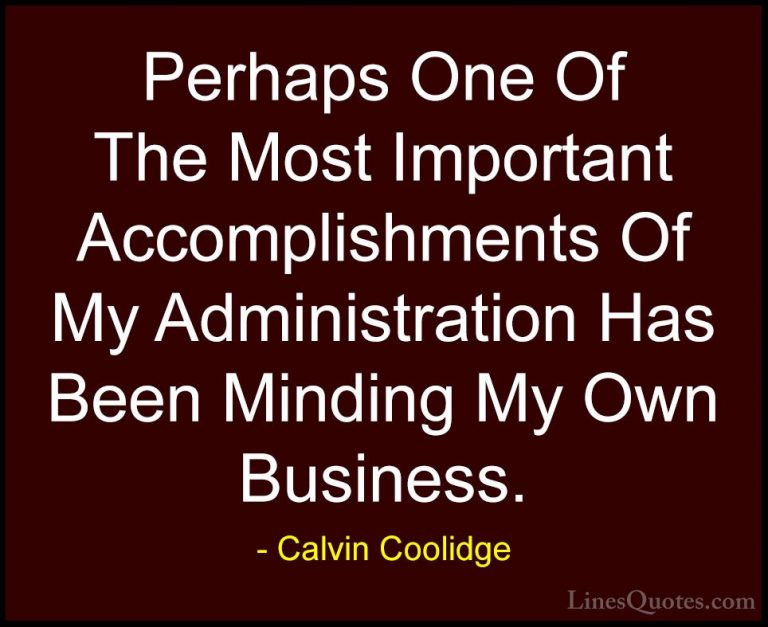 Calvin Coolidge Quotes (14) - Perhaps One Of The Most Important A... - QuotesPerhaps One Of The Most Important Accomplishments Of My Administration Has Been Minding My Own Business.