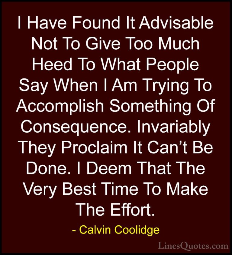Calvin Coolidge Quotes (16) - I Have Found It Advisable Not To Gi... - QuotesI Have Found It Advisable Not To Give Too Much Heed To What People Say When I Am Trying To Accomplish Something Of Consequence. Invariably They Proclaim It Can't Be Done. I Deem That The Very Best Time To Make The Effort.