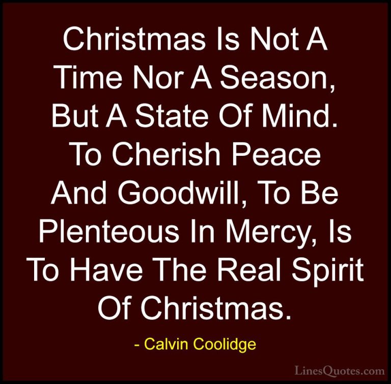 Calvin Coolidge Quotes (2) - Christmas Is Not A Time Nor A Season... - QuotesChristmas Is Not A Time Nor A Season, But A State Of Mind. To Cherish Peace And Goodwill, To Be Plenteous In Mercy, Is To Have The Real Spirit Of Christmas.