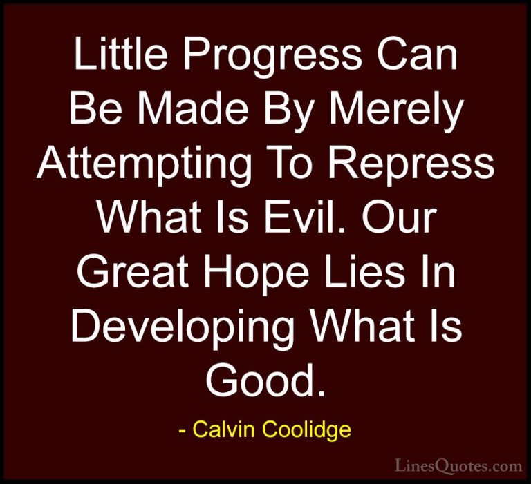 Calvin Coolidge Quotes (20) - Little Progress Can Be Made By Mere... - QuotesLittle Progress Can Be Made By Merely Attempting To Repress What Is Evil. Our Great Hope Lies In Developing What Is Good.