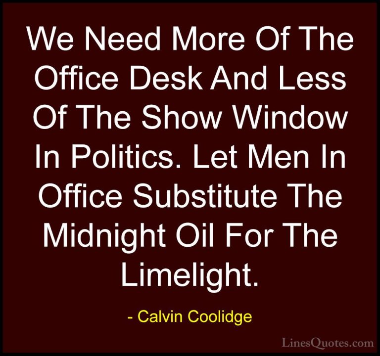 Calvin Coolidge Quotes (21) - We Need More Of The Office Desk And... - QuotesWe Need More Of The Office Desk And Less Of The Show Window In Politics. Let Men In Office Substitute The Midnight Oil For The Limelight.