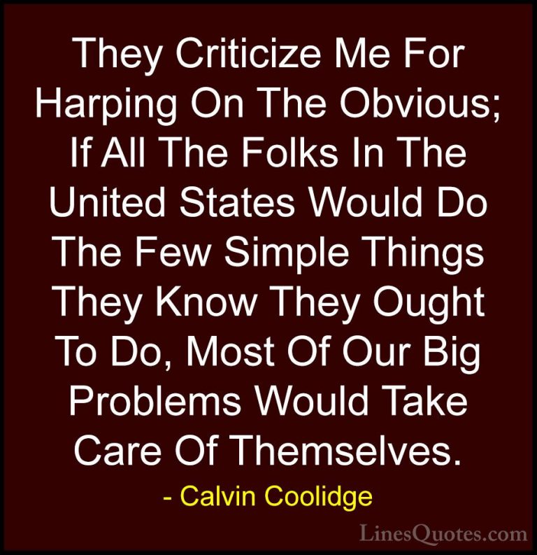 Calvin Coolidge Quotes (22) - They Criticize Me For Harping On Th... - QuotesThey Criticize Me For Harping On The Obvious; If All The Folks In The United States Would Do The Few Simple Things They Know They Ought To Do, Most Of Our Big Problems Would Take Care Of Themselves.