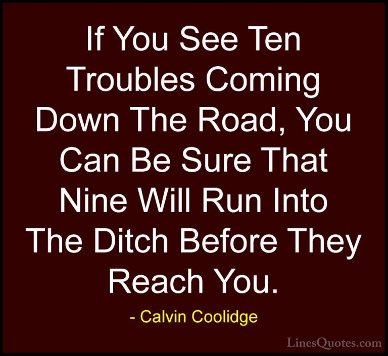 Calvin Coolidge Quotes (26) - If You See Ten Troubles Coming Down... - QuotesIf You See Ten Troubles Coming Down The Road, You Can Be Sure That Nine Will Run Into The Ditch Before They Reach You.