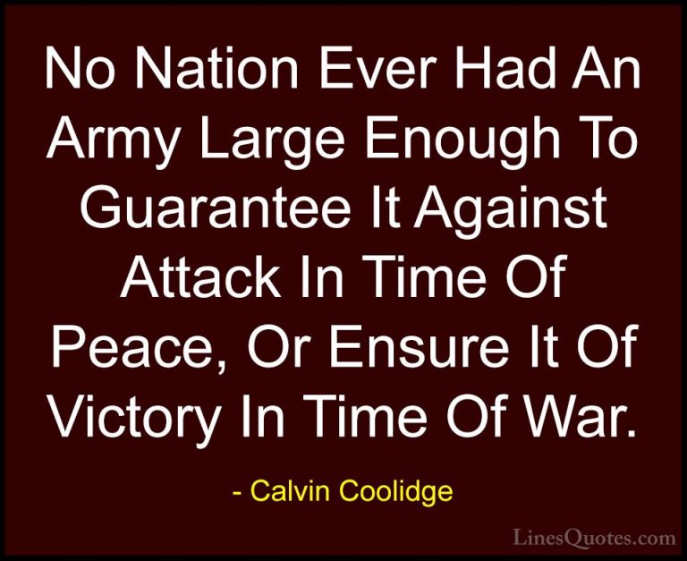 Calvin Coolidge Quotes (27) - No Nation Ever Had An Army Large En... - QuotesNo Nation Ever Had An Army Large Enough To Guarantee It Against Attack In Time Of Peace, Or Ensure It Of Victory In Time Of War.