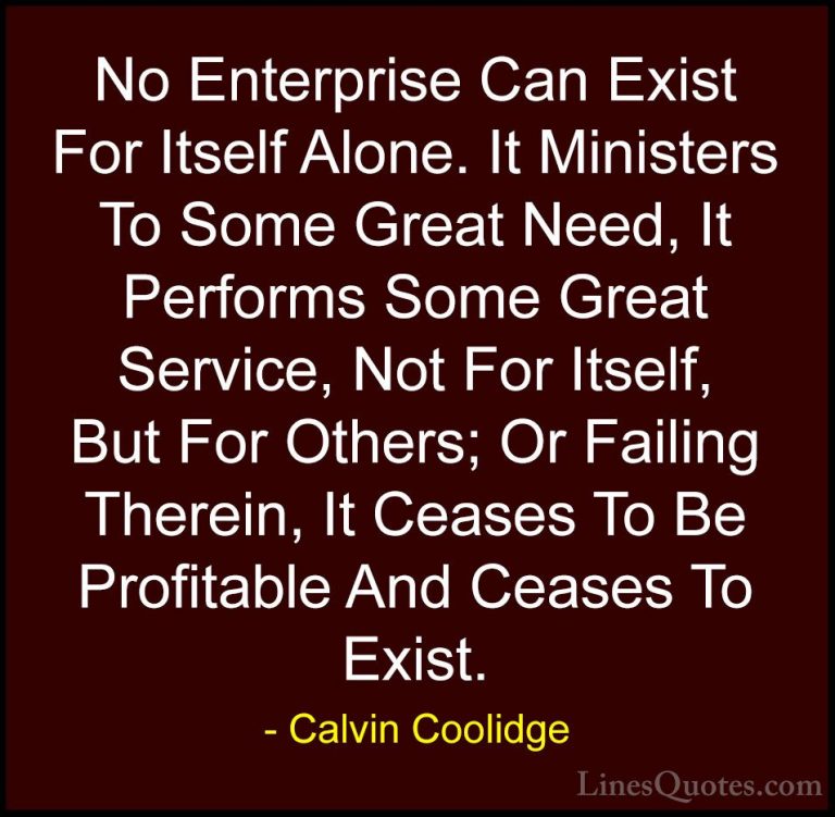 Calvin Coolidge Quotes (39) - No Enterprise Can Exist For Itself ... - QuotesNo Enterprise Can Exist For Itself Alone. It Ministers To Some Great Need, It Performs Some Great Service, Not For Itself, But For Others; Or Failing Therein, It Ceases To Be Profitable And Ceases To Exist.