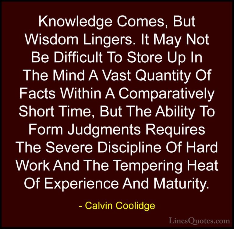 Calvin Coolidge Quotes (4) - Knowledge Comes, But Wisdom Lingers.... - QuotesKnowledge Comes, But Wisdom Lingers. It May Not Be Difficult To Store Up In The Mind A Vast Quantity Of Facts Within A Comparatively Short Time, But The Ability To Form Judgments Requires The Severe Discipline Of Hard Work And The Tempering Heat Of Experience And Maturity.