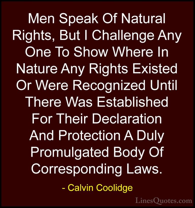 Calvin Coolidge Quotes (40) - Men Speak Of Natural Rights, But I ... - QuotesMen Speak Of Natural Rights, But I Challenge Any One To Show Where In Nature Any Rights Existed Or Were Recognized Until There Was Established For Their Declaration And Protection A Duly Promulgated Body Of Corresponding Laws.