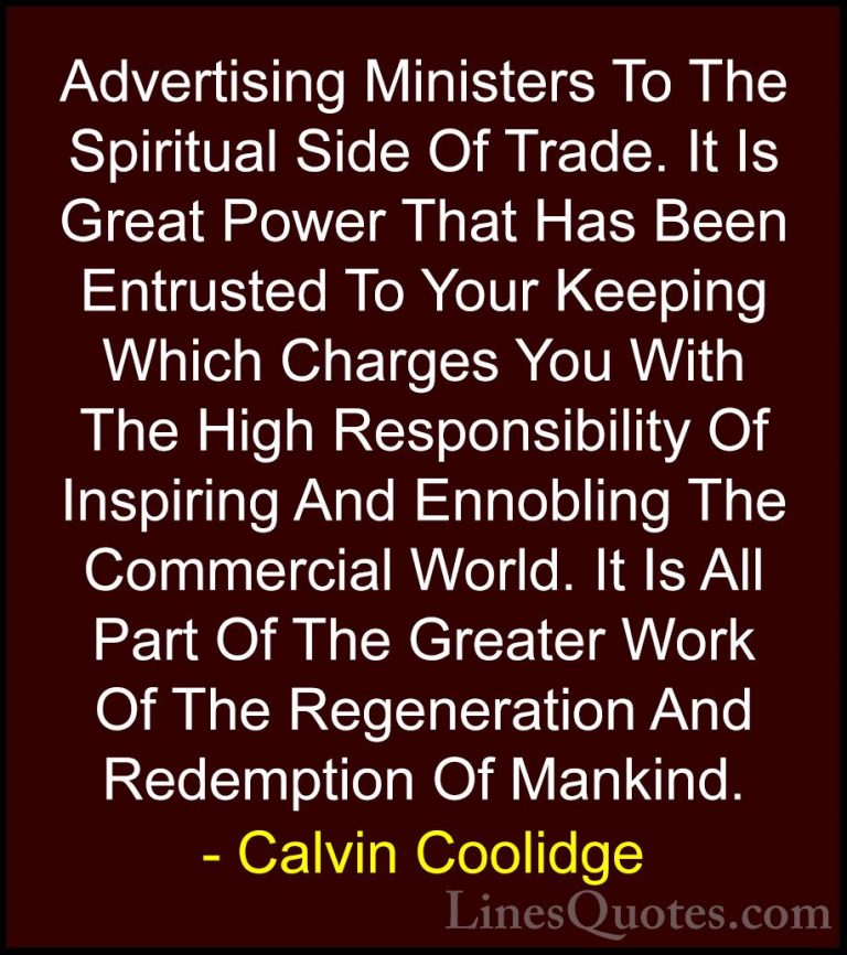 Calvin Coolidge Quotes (43) - Advertising Ministers To The Spirit... - QuotesAdvertising Ministers To The Spiritual Side Of Trade. It Is Great Power That Has Been Entrusted To Your Keeping Which Charges You With The High Responsibility Of Inspiring And Ennobling The Commercial World. It Is All Part Of The Greater Work Of The Regeneration And Redemption Of Mankind.
