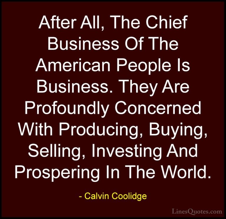 Calvin Coolidge Quotes (51) - After All, The Chief Business Of Th... - QuotesAfter All, The Chief Business Of The American People Is Business. They Are Profoundly Concerned With Producing, Buying, Selling, Investing And Prospering In The World.