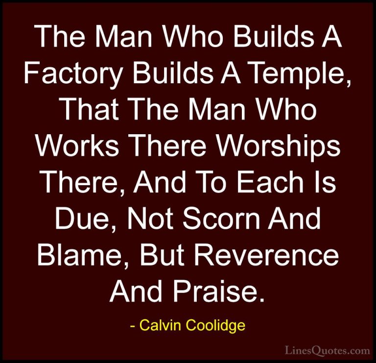Calvin Coolidge Quotes (59) - The Man Who Builds A Factory Builds... - QuotesThe Man Who Builds A Factory Builds A Temple, That The Man Who Works There Worships There, And To Each Is Due, Not Scorn And Blame, But Reverence And Praise.