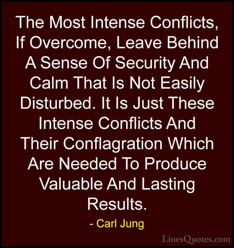 Carl Jung Quotes (12) - The Most Intense Conflicts, If Overcome, ... - QuotesThe Most Intense Conflicts, If Overcome, Leave Behind A Sense Of Security And Calm That Is Not Easily Disturbed. It Is Just These Intense Conflicts And Their Conflagration Which Are Needed To Produce Valuable And Lasting Results.