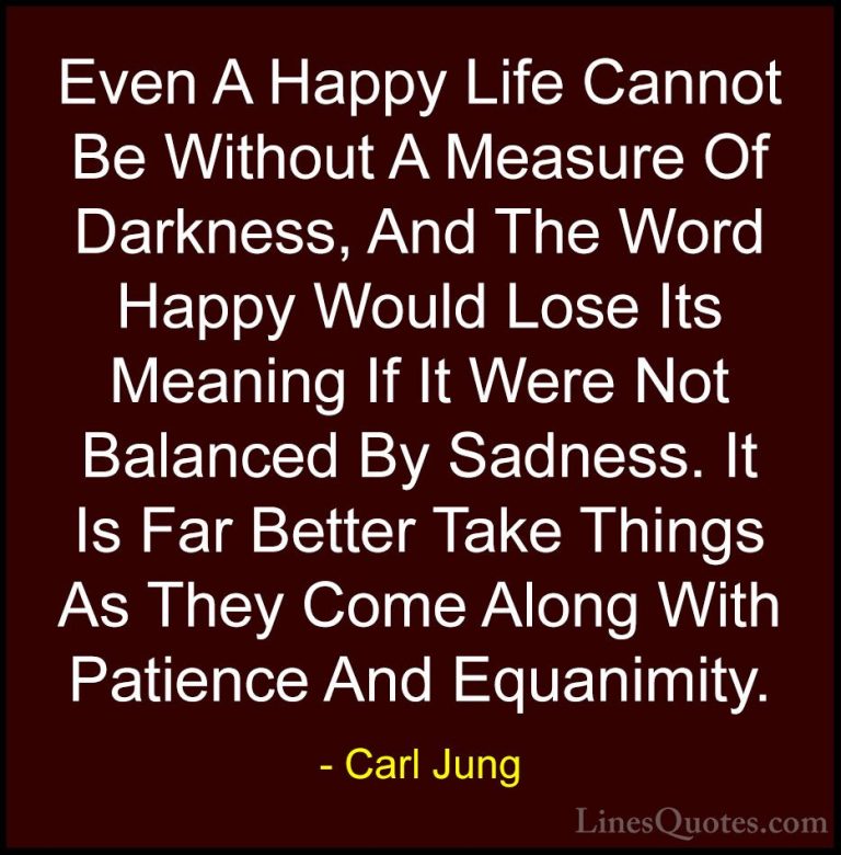 Carl Jung Quotes (13) - Even A Happy Life Cannot Be Without A Mea... - QuotesEven A Happy Life Cannot Be Without A Measure Of Darkness, And The Word Happy Would Lose Its Meaning If It Were Not Balanced By Sadness. It Is Far Better Take Things As They Come Along With Patience And Equanimity.