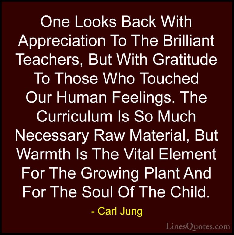 Carl Jung Quotes (2) - One Looks Back With Appreciation To The Br... - QuotesOne Looks Back With Appreciation To The Brilliant Teachers, But With Gratitude To Those Who Touched Our Human Feelings. The Curriculum Is So Much Necessary Raw Material, But Warmth Is The Vital Element For The Growing Plant And For The Soul Of The Child.