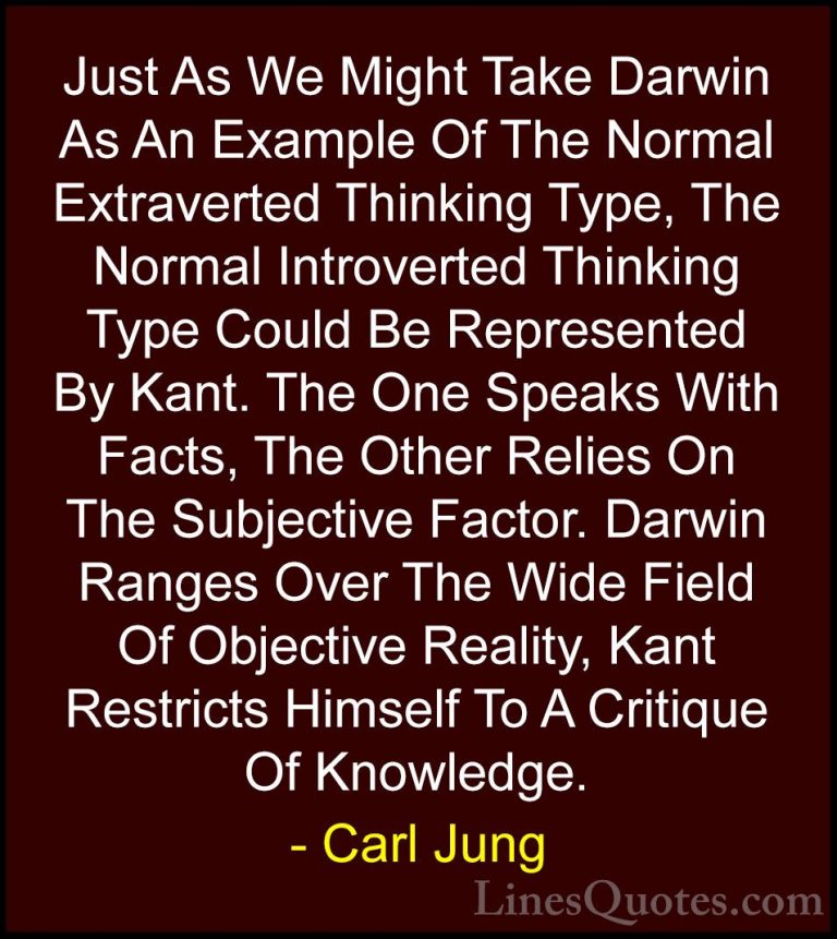 Carl Jung Quotes (59) - Just As We Might Take Darwin As An Exampl... - QuotesJust As We Might Take Darwin As An Example Of The Normal Extraverted Thinking Type, The Normal Introverted Thinking Type Could Be Represented By Kant. The One Speaks With Facts, The Other Relies On The Subjective Factor. Darwin Ranges Over The Wide Field Of Objective Reality, Kant Restricts Himself To A Critique Of Knowledge.