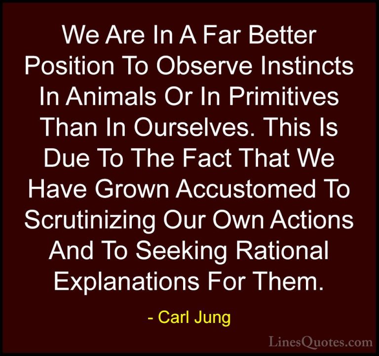 Carl Jung Quotes (64) - We Are In A Far Better Position To Observ... - QuotesWe Are In A Far Better Position To Observe Instincts In Animals Or In Primitives Than In Ourselves. This Is Due To The Fact That We Have Grown Accustomed To Scrutinizing Our Own Actions And To Seeking Rational Explanations For Them.