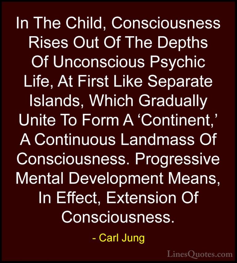 Carl Jung Quotes (72) - In The Child, Consciousness Rises Out Of ... - QuotesIn The Child, Consciousness Rises Out Of The Depths Of Unconscious Psychic Life, At First Like Separate Islands, Which Gradually Unite To Form A 'Continent,' A Continuous Landmass Of Consciousness. Progressive Mental Development Means, In Effect, Extension Of Consciousness.
