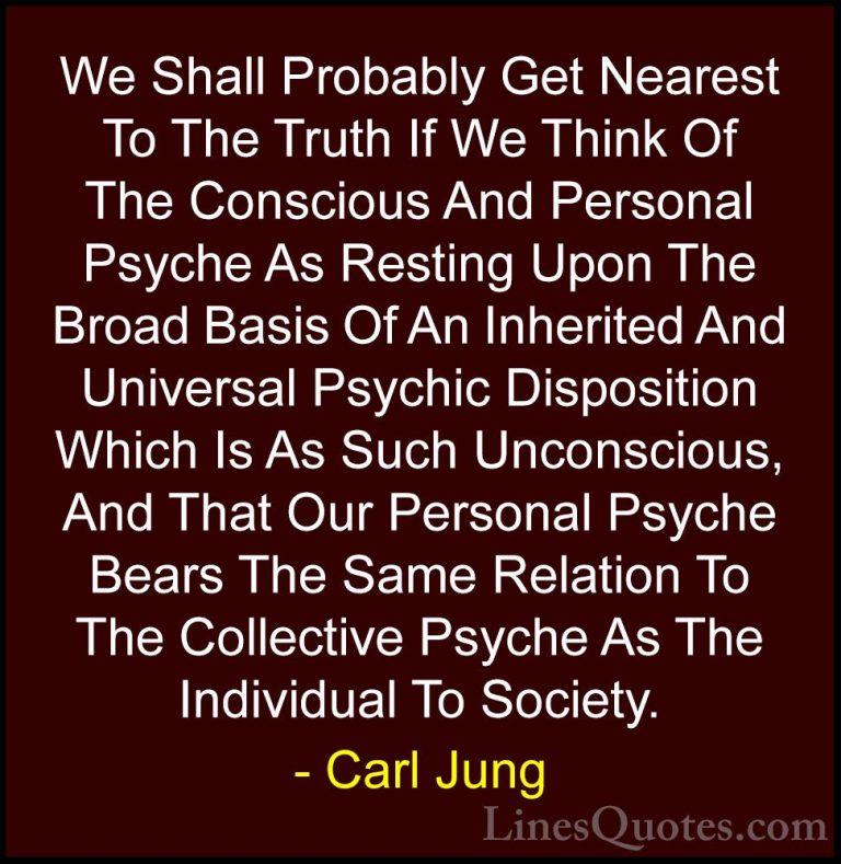 Carl Jung Quotes (75) - We Shall Probably Get Nearest To The Trut... - QuotesWe Shall Probably Get Nearest To The Truth If We Think Of The Conscious And Personal Psyche As Resting Upon The Broad Basis Of An Inherited And Universal Psychic Disposition Which Is As Such Unconscious, And That Our Personal Psyche Bears The Same Relation To The Collective Psyche As The Individual To Society.