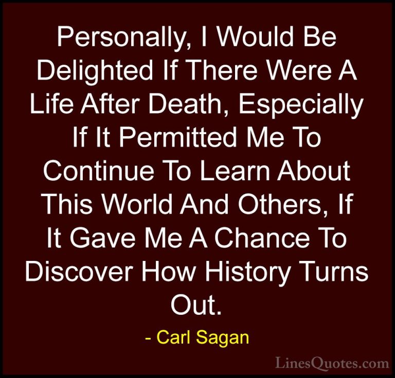 Carl Sagan Quotes (12) - Personally, I Would Be Delighted If Ther... - QuotesPersonally, I Would Be Delighted If There Were A Life After Death, Especially If It Permitted Me To Continue To Learn About This World And Others, If It Gave Me A Chance To Discover How History Turns Out.