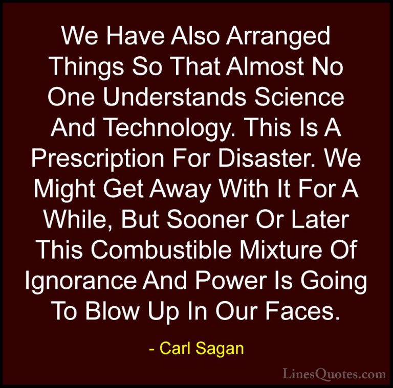 Carl Sagan Quotes (3) - We Have Also Arranged Things So That Almo... - QuotesWe Have Also Arranged Things So That Almost No One Understands Science And Technology. This Is A Prescription For Disaster. We Might Get Away With It For A While, But Sooner Or Later This Combustible Mixture Of Ignorance And Power Is Going To Blow Up In Our Faces.