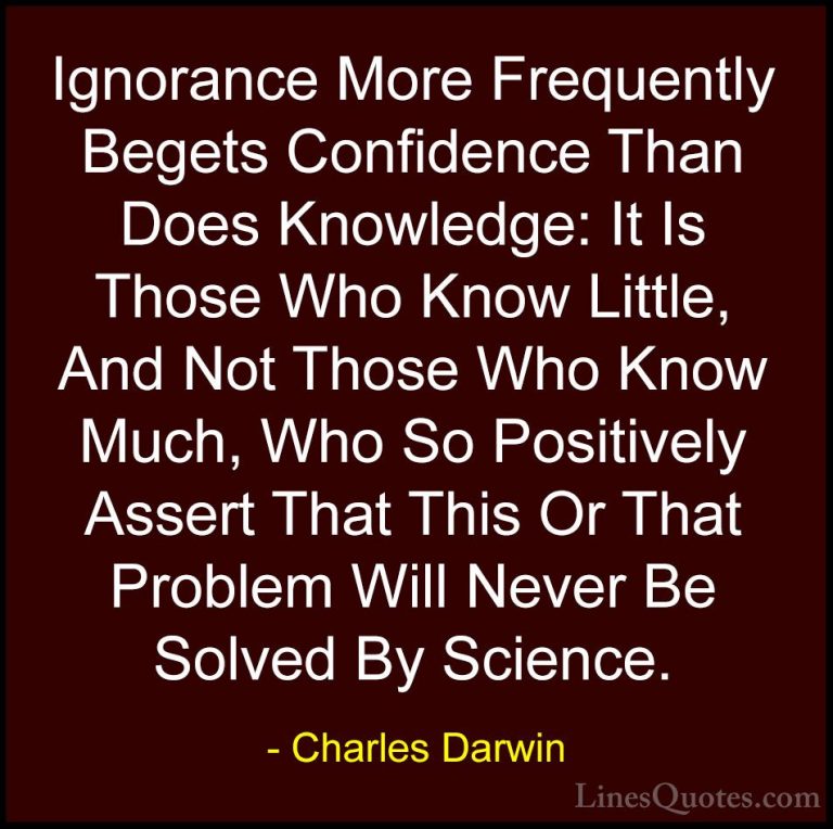 Charles Darwin Quotes (5) - Ignorance More Frequently Begets Conf... - QuotesIgnorance More Frequently Begets Confidence Than Does Knowledge: It Is Those Who Know Little, And Not Those Who Know Much, Who So Positively Assert That This Or That Problem Will Never Be Solved By Science.