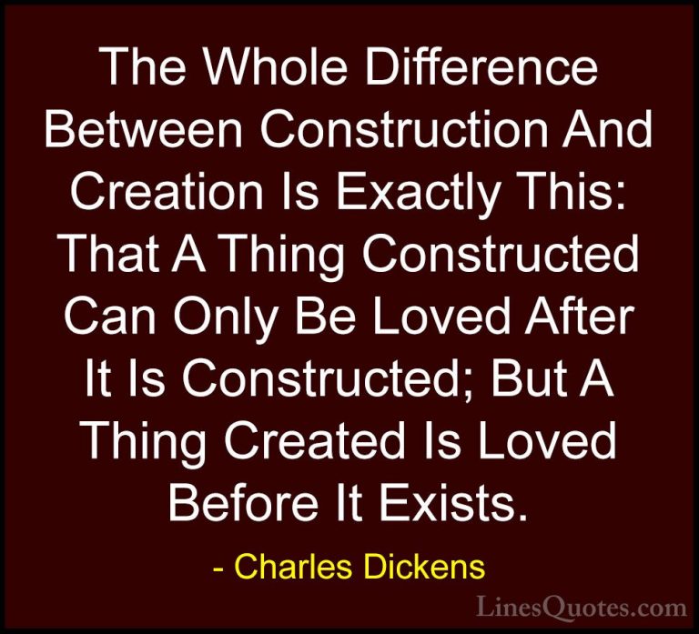 Charles Dickens Quotes (10) - The Whole Difference Between Constr... - QuotesThe Whole Difference Between Construction And Creation Is Exactly This: That A Thing Constructed Can Only Be Loved After It Is Constructed; But A Thing Created Is Loved Before It Exists.