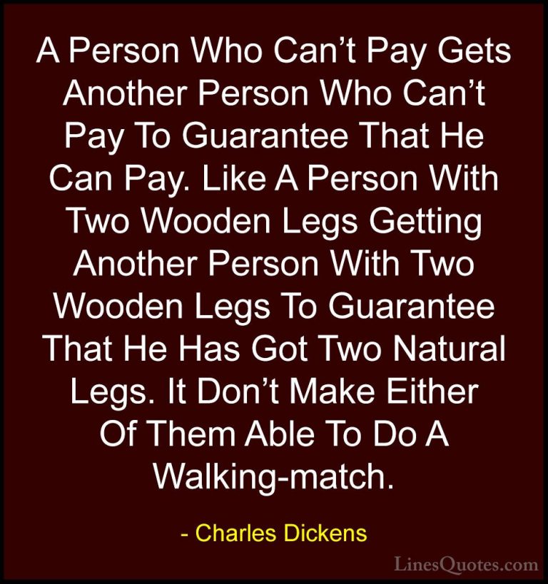 Charles Dickens Quotes (13) - A Person Who Can't Pay Gets Another... - QuotesA Person Who Can't Pay Gets Another Person Who Can't Pay To Guarantee That He Can Pay. Like A Person With Two Wooden Legs Getting Another Person With Two Wooden Legs To Guarantee That He Has Got Two Natural Legs. It Don't Make Either Of Them Able To Do A Walking-match.