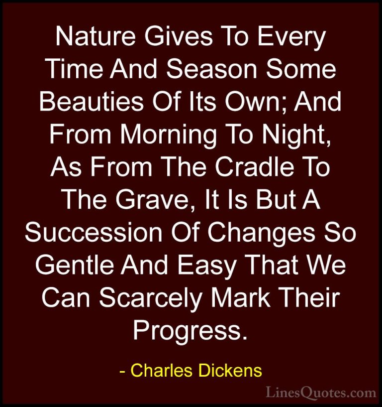 Charles Dickens Quotes (20) - Nature Gives To Every Time And Seas... - QuotesNature Gives To Every Time And Season Some Beauties Of Its Own; And From Morning To Night, As From The Cradle To The Grave, It Is But A Succession Of Changes So Gentle And Easy That We Can Scarcely Mark Their Progress.