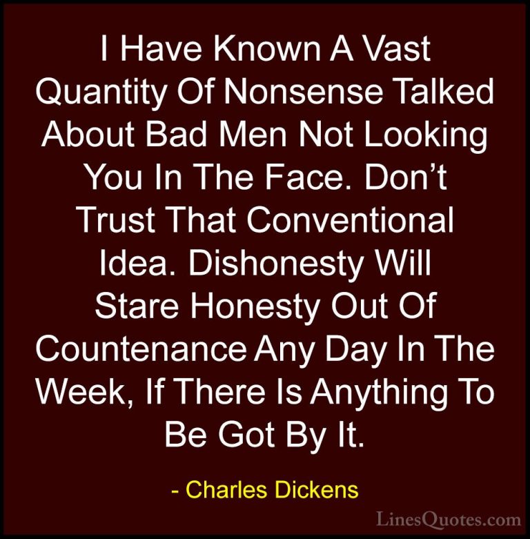 Charles Dickens Quotes (27) - I Have Known A Vast Quantity Of Non... - QuotesI Have Known A Vast Quantity Of Nonsense Talked About Bad Men Not Looking You In The Face. Don't Trust That Conventional Idea. Dishonesty Will Stare Honesty Out Of Countenance Any Day In The Week, If There Is Anything To Be Got By It.
