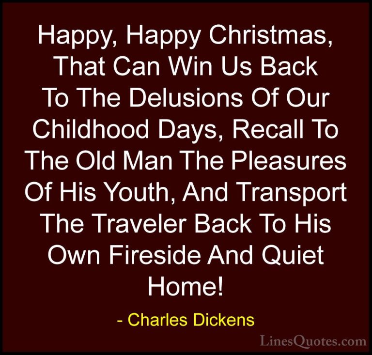 Charles Dickens Quotes (5) - Happy, Happy Christmas, That Can Win... - QuotesHappy, Happy Christmas, That Can Win Us Back To The Delusions Of Our Childhood Days, Recall To The Old Man The Pleasures Of His Youth, And Transport The Traveler Back To His Own Fireside And Quiet Home!