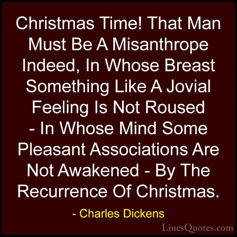 Charles Dickens Quotes (51) - Christmas Time! That Man Must Be A ... - QuotesChristmas Time! That Man Must Be A Misanthrope Indeed, In Whose Breast Something Like A Jovial Feeling Is Not Roused - In Whose Mind Some Pleasant Associations Are Not Awakened - By The Recurrence Of Christmas.