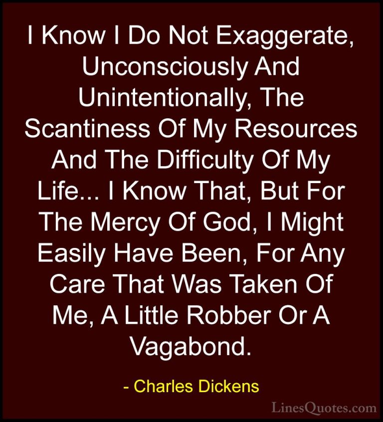 Charles Dickens Quotes (52) - I Know I Do Not Exaggerate, Unconsc... - QuotesI Know I Do Not Exaggerate, Unconsciously And Unintentionally, The Scantiness Of My Resources And The Difficulty Of My Life... I Know That, But For The Mercy Of God, I Might Easily Have Been, For Any Care That Was Taken Of Me, A Little Robber Or A Vagabond.
