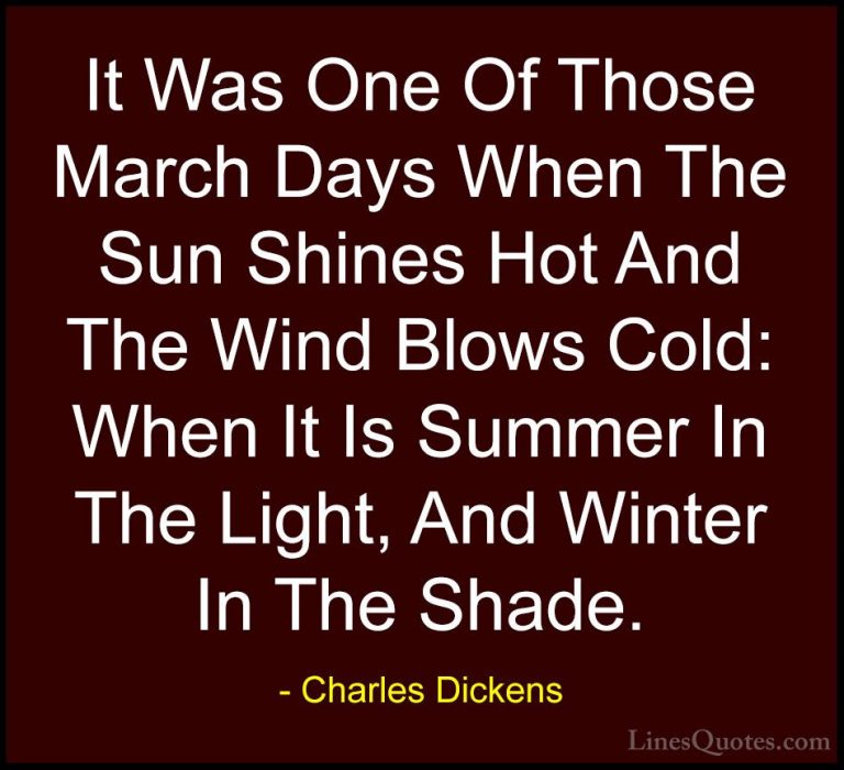 Charles Dickens Quotes (56) - It Was One Of Those March Days When... - QuotesIt Was One Of Those March Days When The Sun Shines Hot And The Wind Blows Cold: When It Is Summer In The Light, And Winter In The Shade.