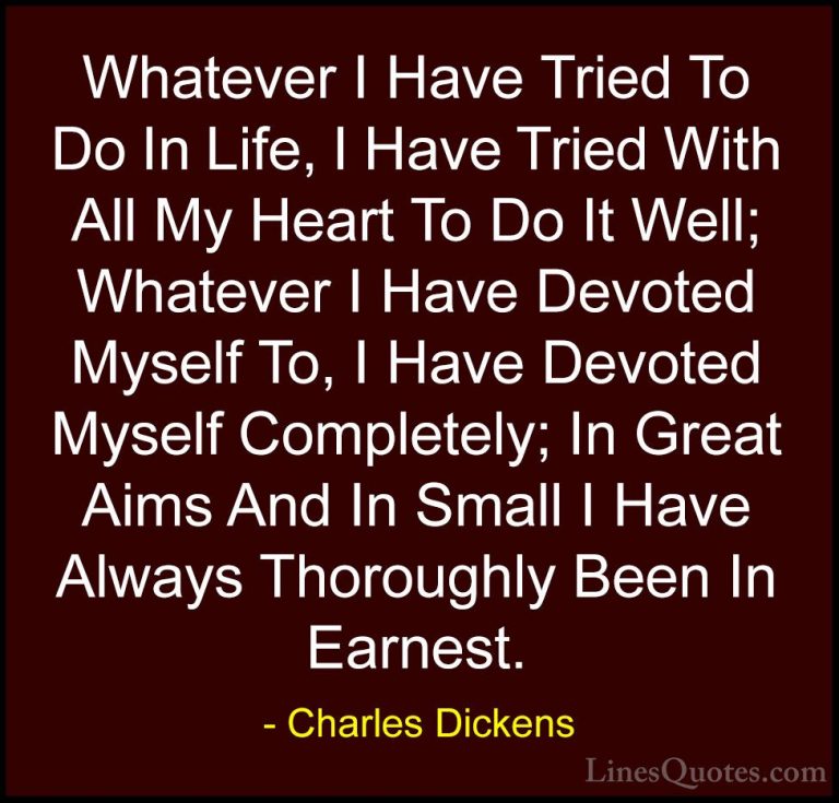 Charles Dickens Quotes (8) - Whatever I Have Tried To Do In Life,... - QuotesWhatever I Have Tried To Do In Life, I Have Tried With All My Heart To Do It Well; Whatever I Have Devoted Myself To, I Have Devoted Myself Completely; In Great Aims And In Small I Have Always Thoroughly Been In Earnest.